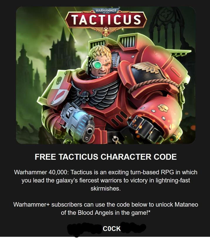 WARHAMMER 40.000 TACTICUS 000 FREE TACTICUS CHARACTER CODE Warhammer 40,000: Tacticus is an exciting turn-based RPG in which you lead the galaxy's fiercest warriors to victory in lightning-fast skirmishes. Warhammer+ subscribers can use the code below to unlock Mataneo of the Blood Angels in the game!* C---