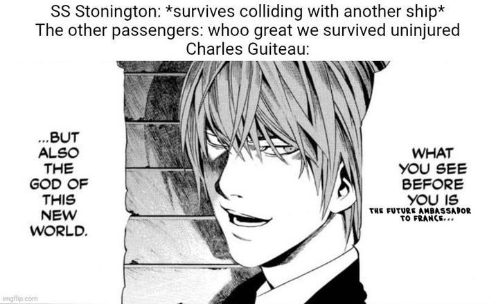 SS Stonington: *survives colliding with another ship* The other passengers: whoo great we survived uninjured Charles Guiteau: ...BUT ALSO THE GOD OF THIS NEW WORLD. imgflip.com WHAT YOU SEE BEFORE YOU IS THE FUTURE AMBASSADOR TO FRANCE...