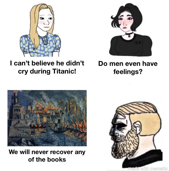 I can't believe he didn't cry during Titanic! Do men even have feelings? We will never recover any of the books made with mematic