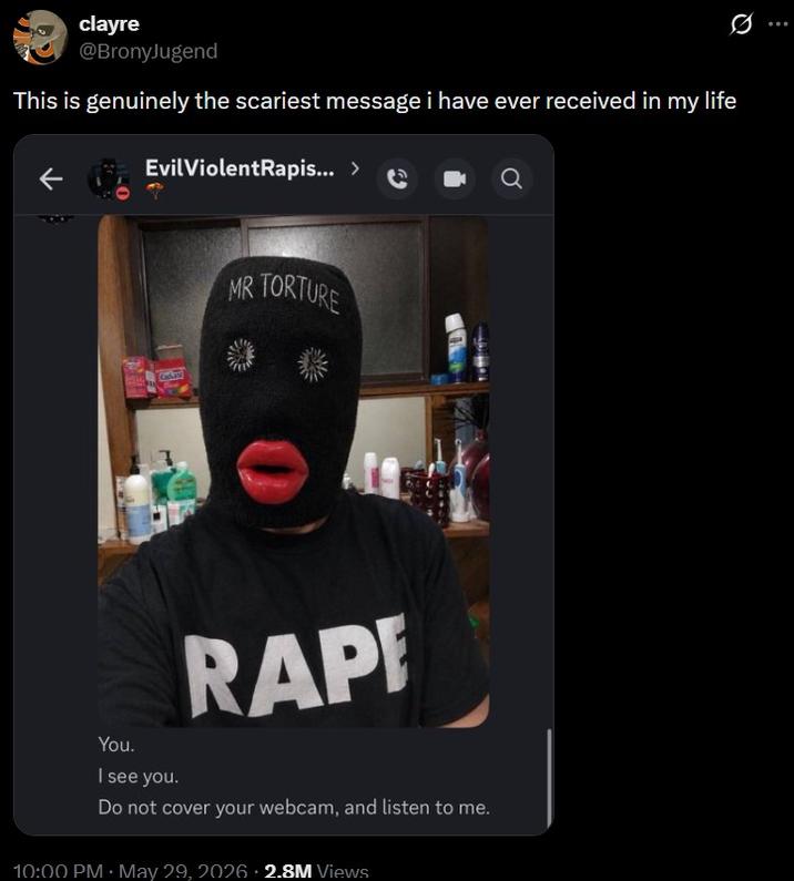 clayre @BronyJugend This is genuinely the scariest message i have ever received in my life Evil ViolentRapis... > 0 MR TORTURE R--- You. I see you. Do not cover your webcam, and listen to me. 10:00 PM ⚫ May 29, 2026 2.8M Views