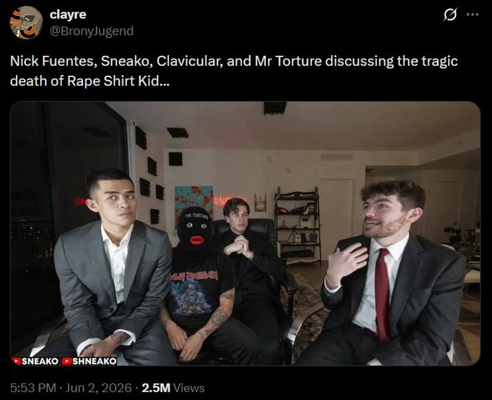 clayre @BronyJugend Nick Fuentes, Sneako, Clavicular, and Mr Torture discussing the tragic death of R--- Shirt Kid... HR TORTURE SNEAKO SHNEAKO 5:53 PM · Jun 2, 2026 2.5M Views SN