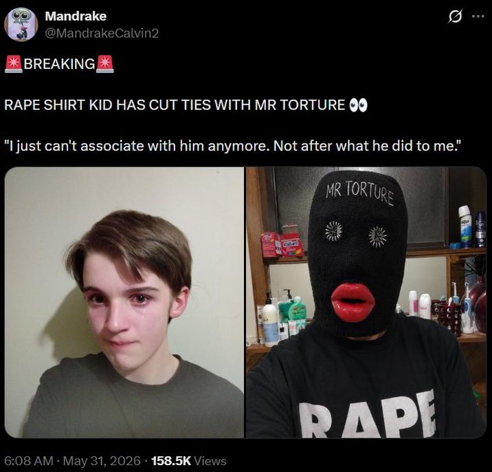 Mandrake @MandrakeCalvin2 BREAKING R--- SHIRT KID HAS CUT TIES WITH MR TORTURE ✪✪ 0 "I just can't associate with him anymore. Not after what he did to me." MR TORTURE 6:08 AM - May 31, 2026 158.5K Views R---
