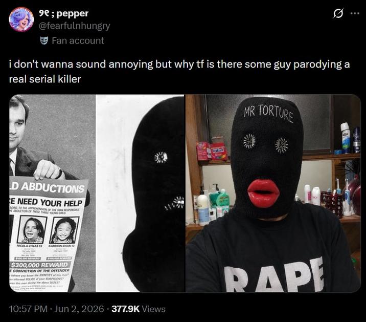 ⁹e; pepper @fearfulnhungry Fan account i don't wanna sound annoying but why tf is there some guy parodying a real serial killer D ABDUCTIONS E NEED YOUR HELP ONG TO THE APPREHENDON OF THE MASSAGE ABDUCTION OF THESE THREE YOUNG ALS NICOLA LYNAS 13 KARMEN CHAN 13 MR TORTURE $300,000 REWARD E CONVICTION OF THE OFFENDER eleve you know the IDENTITY POLICE 10:57 PM ⚫ Jun 2, 2026 377.9K Views RAP