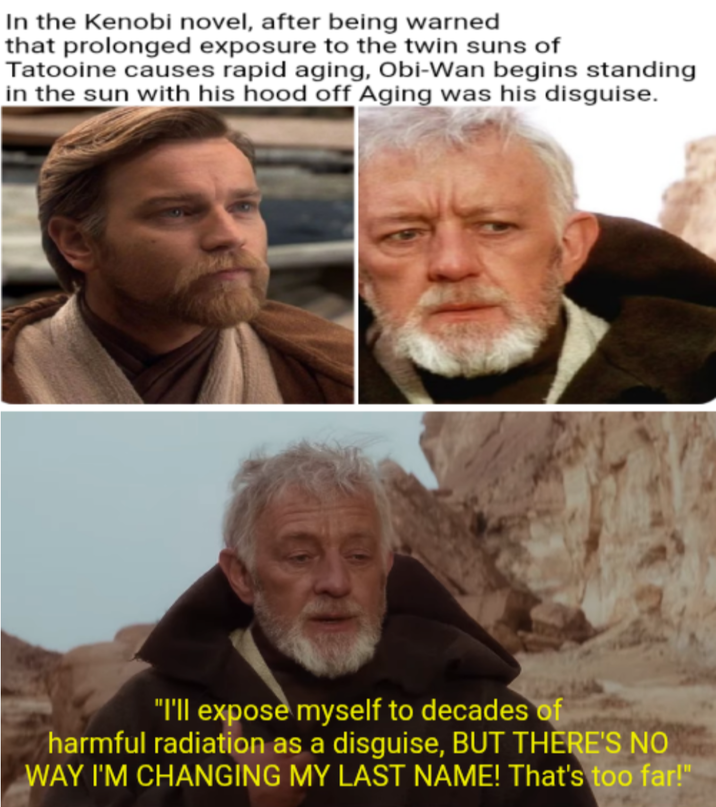 In the Kenobi novel, after being warned that prolonged exposure to the twin suns of Tatooine causes rapid aging, Obi-Wan begins standing in the sun with his hood off Aging was his disguise. "I'll expose myself to decades of harmful radiation as a disguise, BUT THERE'S NO WAY I'M CHANGING MY LAST NAME! That's too far!"