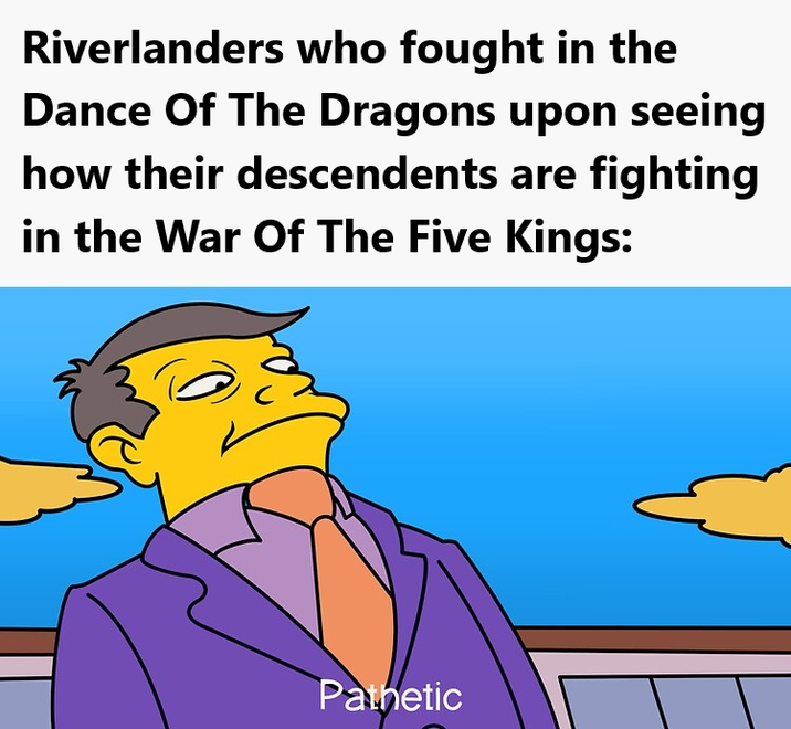 Riverlanders who fought in the Dance Of The Dragons upon seeing how their descendents are fighting in the War Of The Five Kings: Pathetic