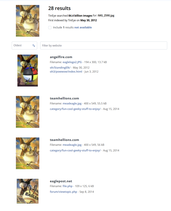 Oldest 28 results TinEye searched 84.4 billion images for: IMG_2590.jpg First indexed by TinEye on May 30, 2012 Include 1 results not available Filter by website EAGLES angelfire.com Filename: eaglelogo2.JPG - 194 x 300, 13.7 kB oh/StandingElk/- May 30, 2012 oh3/powwow/index.html - Jun 3, 2012 teamhellions.com Filename: meadeagle.jpg - 400 x 549, 55.5 kB category/fun-cool-geeky-stuff-to-enjoy/ -Aug 15, 2014 teamhellions.com Filename: meadeagle.jpg - 400 x 549, 56 kB category/fun-cool-geeky-stuff-to-enjoy/ -Aug 15, 2014 eaglepost.net Filename: file.php - 109 x 125, 6 kB forum/viewtopic.php - Sep 8, 2014