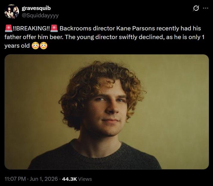 gravesquib @Squiddayyyy *!!BREAKING!! 0 Backrooms director Kane Parsons recently had his father offer him beer. The young director swiftly declined, as he is only 1 years old 11:07 PM · Jun 1, 2026 44.3K Views
