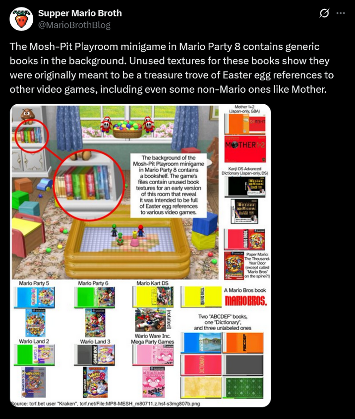 Supper Mario Broth @MarioBrothBlog Ø The Mosh-Pit Playroom minigame in Mario Party 8 contains generic books in the background. Unused textures for these books show they were originally meant to be a treasure trove of Easter egg references to other video games, including even some non-Mario ones like Mother. Mother 1+2 (Japan-only, GBA) MOTHER 1-2 The background of the Mosh-Pit Playroom minigame in Mario Party 8 contains a bookshelf. The game's files contain unused book textures for an early version of this room that reveal it was intended to be full of Easter egg references to various video games. Kanji DS Advanced Dictionary (Japan-only, DS) Mario Party 5 Mario Party 6 Mario Kart DS (rotated) Wario Land 2 Wario Land 3 Wario Ware Inc. Mega Party Games GAME BOX Source: tcrf.bet user "Kraken", torf.net/File:MP8-MESH_m80711.z.hsf-s3mg807b.png Paper Mario: The Thousand- Year Door (except called Mario Bros on the spine?) A Mario Bros book MARIO BROS. Two "ABCDEF" books, one "Dictionary. and three unlabeled ones DICTIONARY anc