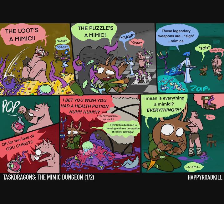 THE LOOT'S A MIMIC!! *GASP* *GASP* THE PUZZLE'S A MIMIC! *GASP* *GASP* These legendary weapons are... *sigh* ...mimics. POP I BET YOU WISH YOU HAD A HEALTH POTION HUH!? HUH!?!? ey how u holdin Oh for the love of ORC CHRIST!! TASKDRAGONS: THE MIMIC DUNGEON (1/2) up, Jack? I-I think this dungeon is messing with my perception of reality, Grothgar *s--* I need a drink... Su zap. I mean is everything a mimic!? EVERYTHING!?!? GAF ...A-am I... hrm. HAPPYROADKILL