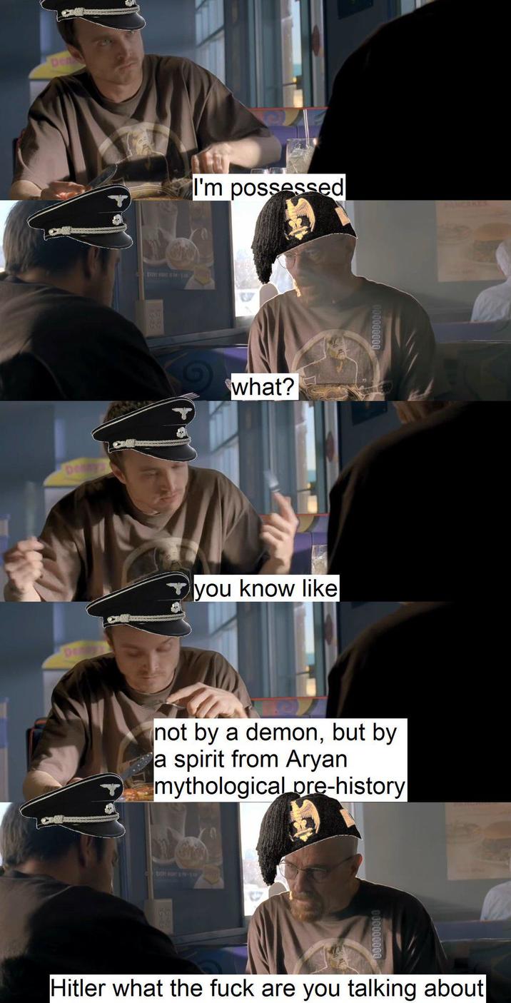 De DOY EVERY WON UN-18, I'm possessed what? you know like not by a demon, but by a spirit from A---- mythological pre-history PANCAKES Hitler what the f--- are you talking about