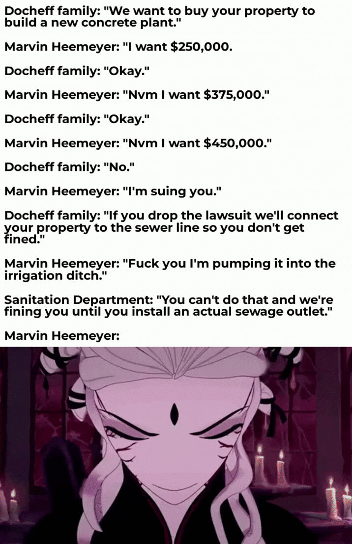 Docheff family: "We want to buy your property to build a new concrete plant." Marvin Heemeyer: "I want $250,000. Docheff family: "Okay." Marvin Heemeyer: "Nvm I want $375,000." Docheff family: "Okay." Marvin Heemeyer: "Nvm I want $450,000." Docheff family: "No." Marvin Heemeyer: "I'm suing you." Docheff family: "If you drop the lawsuit we'll connect your property to the sewer line so you don't get fined." Marvin Heemeyer: "F--- you I'm pumping it into the irrigation ditch." Sanitation Department: "You can't do that and we're fining you until you install an actual sewage outlet." Marvin Heemeyer:
