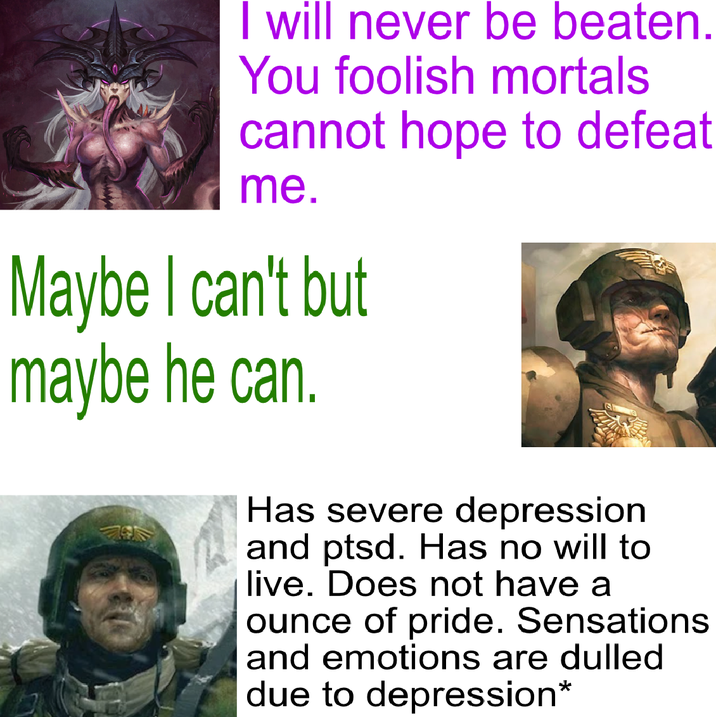 I will never be beaten. You foolish mortals cannot hope to defeat me. Maybe I can't but maybe he can. Has severe depression and ptsd. Has no will to live. Does not have a ounce of pride. Sensations and emotions are dulled due to depression*