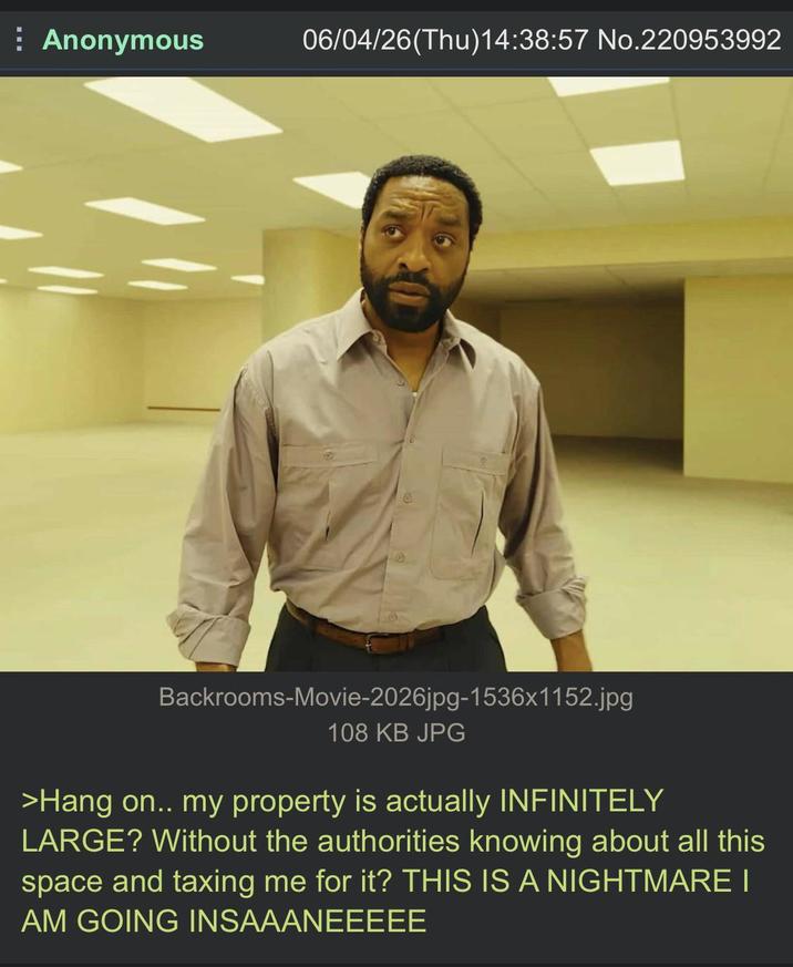 Anonymous 06/04/26(Thu)14:38:57 No.220953992 Backrooms-Movie-2026jpg-1536x1152.jpg 108 KB JPG >Hang on.. my property is actually INFINITELY LARGE? Without the authorities knowing about all this space and taxing me for it? THIS IS A NIGHTMARE I AM GOING INSAAANEEEEE