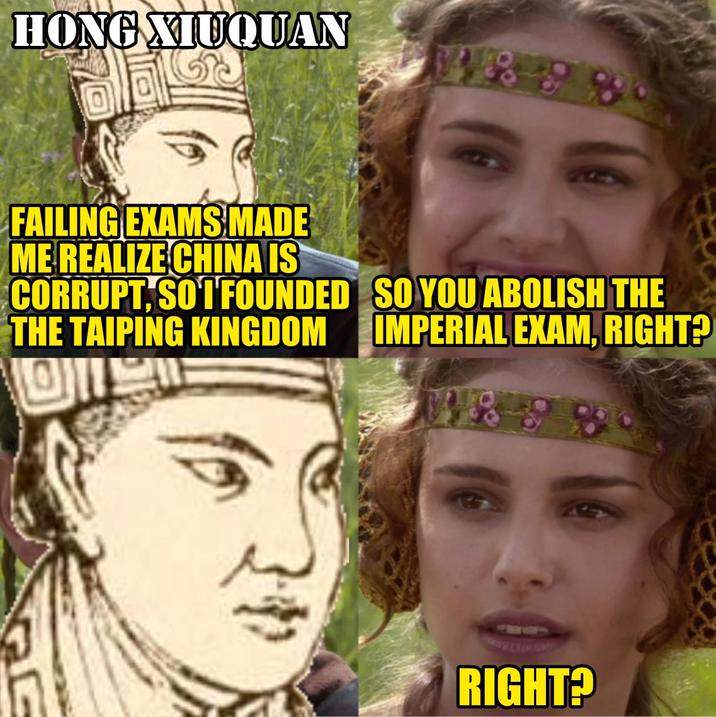 HONG XIUQUAN 4858 FAILING EXAMS MADE ME REALIZE CHINA IS CORRUPT, SO 1 FOUNDED THE TAIPING KINGDOM SO YOU ABOLISH THE IMPERIAL EXAM, RIGHT? 1898 RIGHT?