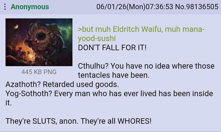 Anonymous 445 KB PNG 06/01/26(Mon)07:36:53 No.98136505 >but muh Eldritch Waifu, muh mana- yood-sushi DON'T FALL FOR IT! Cthulhu? You have no idea where those tentacles have been. Azathoth? Retarded used goods. Yog-Sothoth? Every man who has ever lived has been inside it. They're SLUTS, anon. They're all W-----!