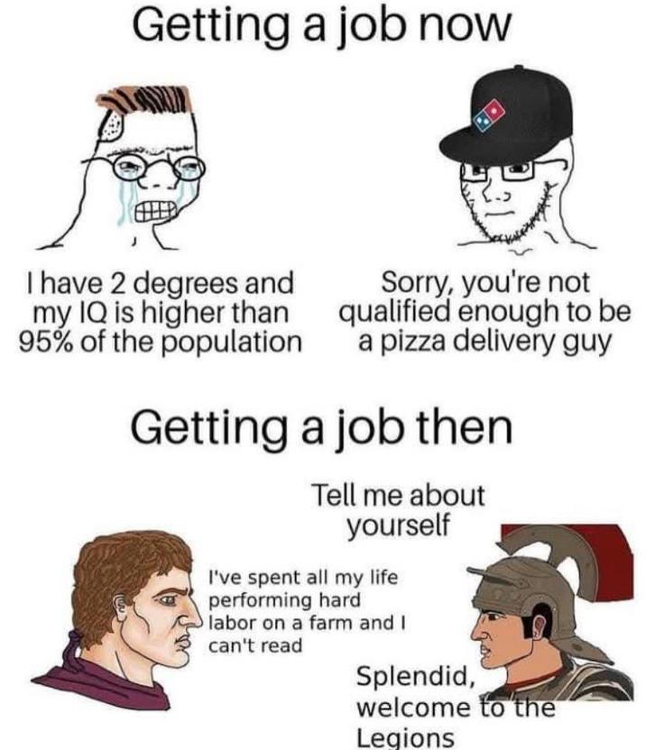 Getting a job now I have 2 degrees and my IQ is higher than 95% of the population Sorry, you're not qualified enough to be a pizza delivery guy Getting a job then Tell me about yourself I've spent all my life performing hard O labor on a farm and I can't read Splendid, welcome to the Legions