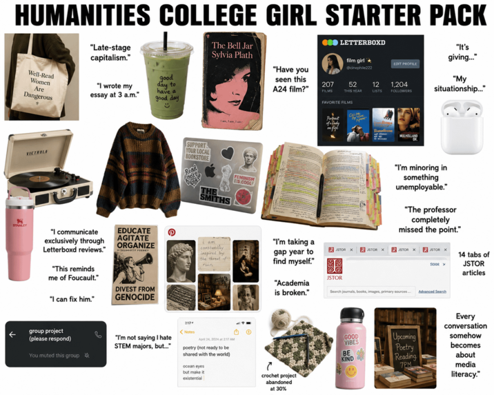 HUMANITIES COLLEGE GIRL STARTER PACK Well-Read Women Are Dangerous "Late-stage capitalism." "I wrote my essay at 3 a.m." good day to have a good day ☺ The Bell Jar Sylvia Plath I am, I am, I am ●● LETTERBOXD film girl @cinephile222 "It's giving..." EDIT PROFILE seen this A24 film?" 207 52 12 1,204 FILMS THIS YEAR LISTS FOLLOWERS "My situationship..." "Have you FAVORITE FILMS Portrait of Dady on fige BY NAME VICTROLA STANLEY "I communicate exclusively through Letterboxd reviews." "This reminds me of Foucault." "I can fix him." EDUCATE AGITATE ORGANIZE DELOGRTY FOCUS DIVEST FROM GENOCIDE group project ← (please respond) You muted this group P SUPPORT YOUR LOCAL BOOKSTORE Read 2:17+ <Notes THE SMITHS FEMINISM IS COOL MULHOLLAND "I'm minoring in something unemployable." "The professor completely missed the point." i am constetiliy inspired by the threat f ruin gap year to find myself." "I'm taking a JSTOR X PUSTOR X PJSTOR X 四 JSTOR X Saar x 14 tabs of JSTOR articles "I'm not saying I hate STEM majors, but..." April 24, 2024 at 2:17 AM poetry (not ready to be shared with the world) ocean eyes but make it existential JSTOR "Academia is broken." Search journals, books, images, primary sources... Advanced Search Every conversation GOOD VIBES Upcoming somehow Poetry becomes BE KIND Reading about 7PM media crochet project literacy." abandoned at 30%