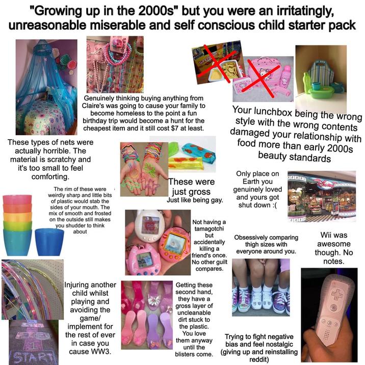 "Growing up in the 2000s" but you were an irritatingly, unreasonable miserable and self conscious child starter pack Luncha les Genuinely thinking buying anything from Claire's was going to cause your family to become homeless to the point a fun birthday trip would become a hunt for the cheapest item and it still cost $7 at least. These types of nets were actually horrible. The material is scratchy and it's too small to feel comforting. The rim of these were weirdly sharp and little bits of plastic would stab the sides of your mouth. The mix of smooth and frosted on the outside still makes you shudder to think about START Injuring another child whilst playing and avoiding the game/ implement for the rest of ever in case you cause WW3. These were just gross Just like being gay. Not having a tamagotchi but accidentally killing a friend's once. No other guilt compares. Getting these second hand, they have a gross layer of uncleanable dirt stuck to the plastic. You love them anyway until the blisters come. Your lunchbox being the wrong style with the wrong contents damaged your relationship with food more than early 2000s beauty standards Only place on Earth you genuinely loved and yours got shut down :( BAR Obsessively comparing thigh sizes with everyone around you. Trying to fight negative bias and feel nostalgic (giving up and reinstalling reddit) Wii was awesome though. No notes.