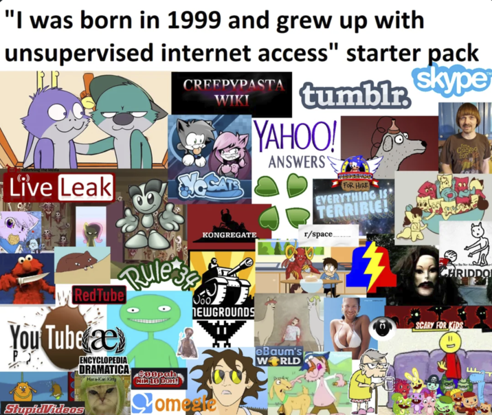 "I was born in 1999 and grew up with unsupervised internet access" starter pack Live Leak CRFEPYPASTA WIKI KONGREGATE tumblr skype YAHOO! ANSWERS HEDSEHOO FOR HIRE EVERYTHING IS TERRIBLE! r/space. Cuckoo for RedTube You Tube æ StupidVideos Rules ENCYCLOPEDIA DRAMATICA $00pah Hara-Kari Kitty NÍM 16 DOH! ᎧᎧ NEWGROUNDS Comeete eBaum's WORLD CD Nor K CHRIDDO SCARY FOR KIDS