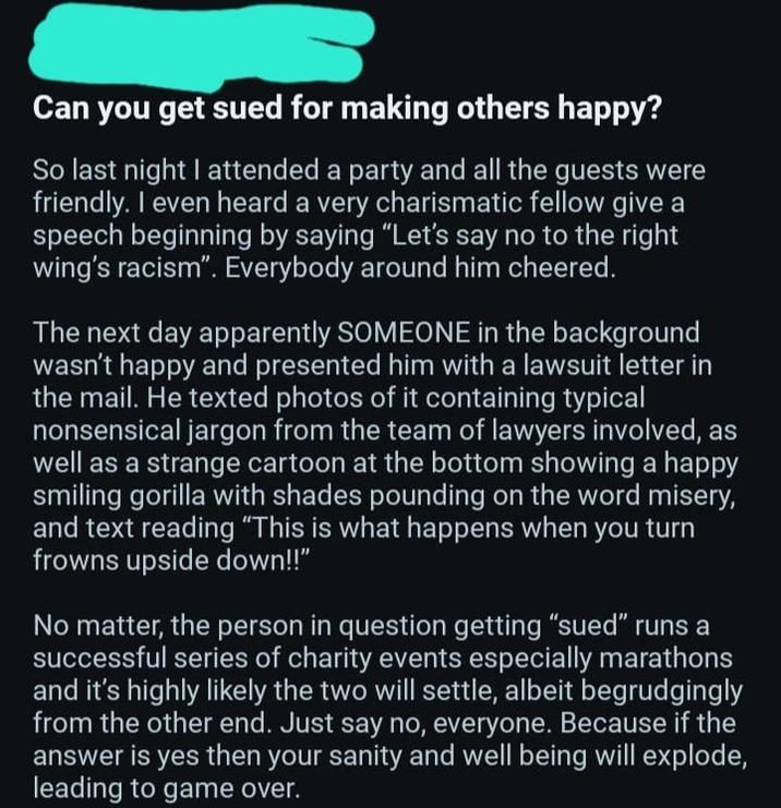 Can you get sued for making others happy? So last night I attended a party and all the guests were friendly. I even heard a very charismatic fellow give a speech beginning by saying "Let's say no to the right wing's racism". Everybody around him cheered. The next day apparently SOMEONE in the background wasn't happy and presented him with a lawsuit letter in the mail. He texted photos of it containing typical nonsensical jargon from the team of lawyers involved, as well as a strange cartoon at the bottom showing a happy smiling gorilla with shades pounding on the word misery, and text reading "This is what happens when you turn frowns upside down!!" No matter, the person in question getting "sued" runs a successful series of charity events especially marathons and it's highly likely the two will settle, albeit begrudgingly from the other end. Just say no, everyone. Because if the answer is yes then your sanity and well being will explode, leading to game over.