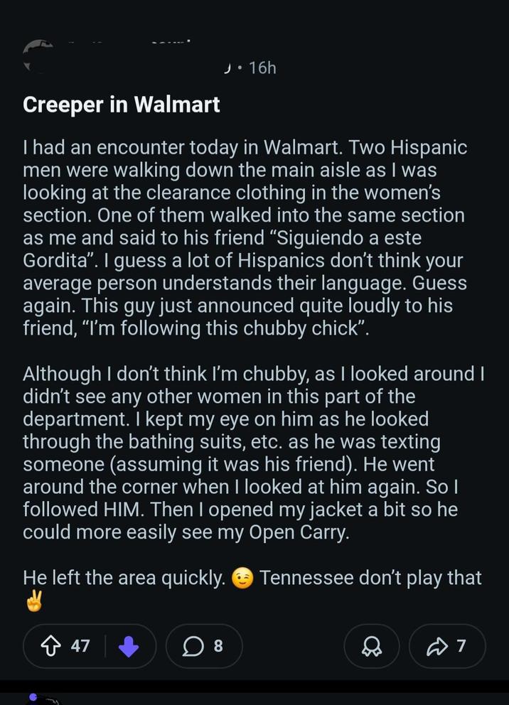 Creeper in Walmart J:16h I had an encounter today in Walmart. Two Hispanic men were walking down the main aisle as I was looking at the clearance clothing in the women's section. One of them walked into the same section as me and said to his friend "Siguiendo a este Gordita". I guess a lot of Hispanics don't think your average person understands their language. Guess again. This guy just announced quite loudly to his friend, "I'm following this chubby chick". Although I don't think I'm chubby, as I looked around I didn't see any other women in this part of the department. I kept my eye on him as he looked through the bathing suits, etc. as he was texting someone (assuming it was his friend). He went around the corner when I looked at him again. So I followed HIM. Then I opened my jacket a bit so he could more easily see my Open Carry. He left the area quickly. Tennessee don't play that + 47 ☐ 8 № 7