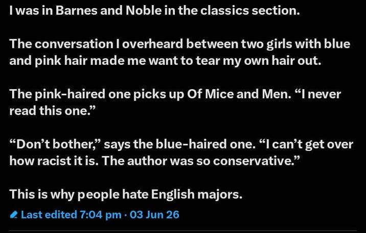 I was in Barnes and Noble in the classics section. The conversation I overheard between two girls with blue and pink hair made me want to tear my own hair out. The pink-haired one picks up Of Mice and Men. "I never read this one." "Don't bother," says the blue-haired one. "I can't get over how racist it is. The author was so conservative." This is why people hate English majors. Last edited 7:04 pm • 03 Jun 26