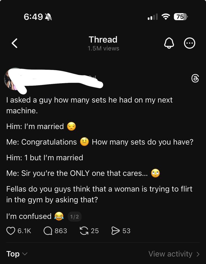 6:49 Thread 1.5M views I asked a guy how many sets he had on my next machine. Him: I'm married 75 Me: Congratulations Him: 1 but I'm married How many sets do you have? Me: Sir you're the ONLY one that cares... Fellas do you guys think that a woman is trying to flirt in the gym by asking that? I'm confused Top 6.1K 6 1/2 863 25 > 53 View activity >