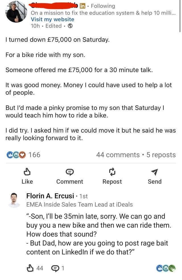 in Following On a mission to fix the education system & help 10 milli... Visit my website 10h Edited I turned down £75,000 on Saturday. For a bike ride with my son. Someone offered me £75,000 for a 30 minute talk. It was good money. Money I could have used to help a lot of people. But I'd made a pinky promise to my son that Saturday I would teach him how to ride a bike. I did try. I asked him if we could move it but he said he was really looking forward to it. 166 Like Comment 44 comments • 5 reposts Repost Send Florin A. Ercusi⚫ 1st EMEA Inside Sales Team Lead at iDeals "-Son, I'll be 35min late, sorry. We can go and buy you a new bike and then we can ride them. How does that sound? - But Dad, how are you going to post rage bait content on LinkedIn if we do that?" 44 1