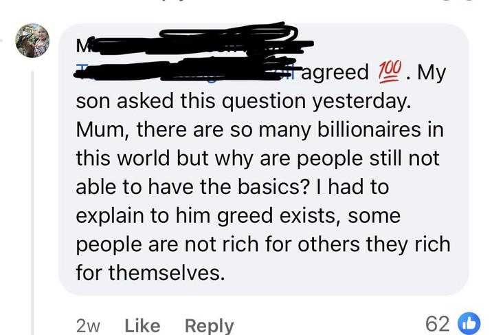 M agreed 100. My son asked this question yesterday. Mum, there are so many billionaires in this world but why are people still not able to have the basics? I had to explain to him greed exists, some people are not rich for others they rich for themselves. 2w Like Reply 62b
