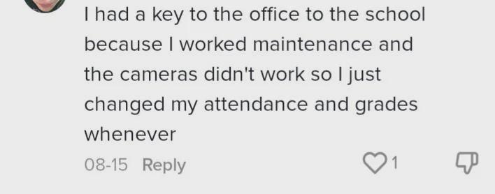I had a key to the office to the school because I worked maintenance and the cameras didn't work so I just changed my attendance and grades whenever 08-15 Reply 1