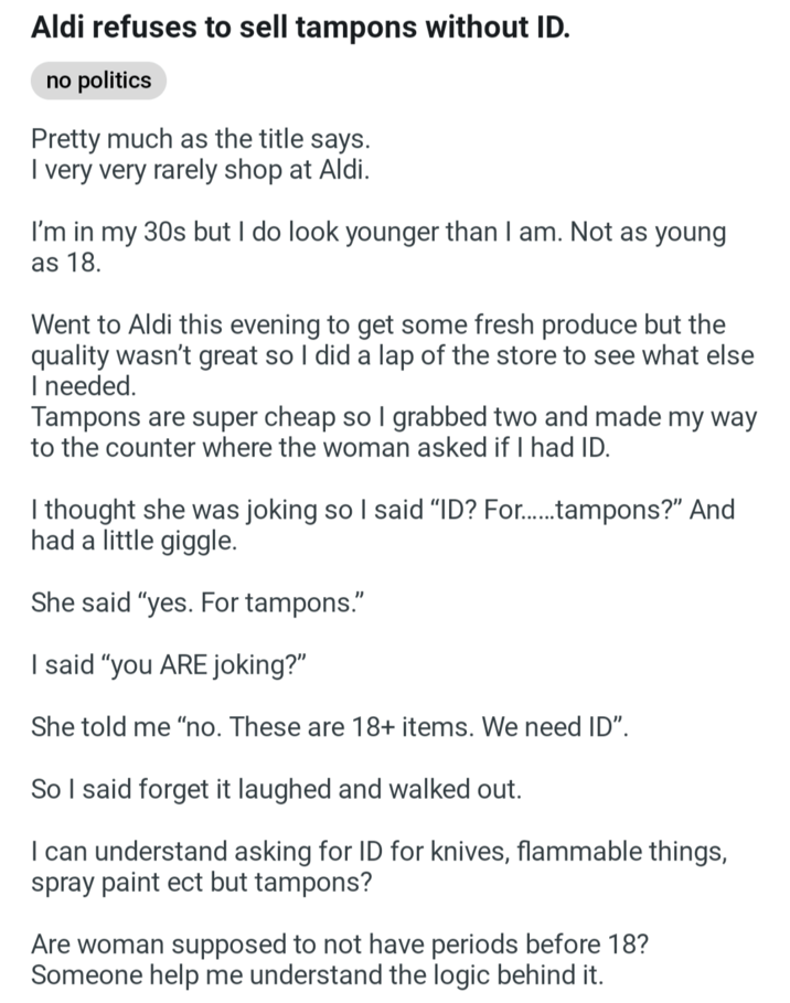 Aldi refuses to sell tampons without ID. no politics Pretty much as the title says. I very very rarely shop at Aldi. I'm in my 30s but I do look younger than I am. Not as young as 18. Went to Aldi this evening to get some fresh produce but the quality wasn't great so I did a lap of the store to see what else I needed. Tampons are super cheap so I grabbed two and made my way to the counter where the woman asked if I had ID. I thought she was joking so I said "ID? For......tampons?" And had a little giggle. She said "yes. For tampons." I said "you ARE joking?" She told me "no. These are 18+ items. We need ID". So I said forget it laughed and walked out. I can understand asking for ID for knives, flammable things, spray paint ect but tampons? Are woman supposed to not have periods before 18? Someone help me understand the logic behind it.