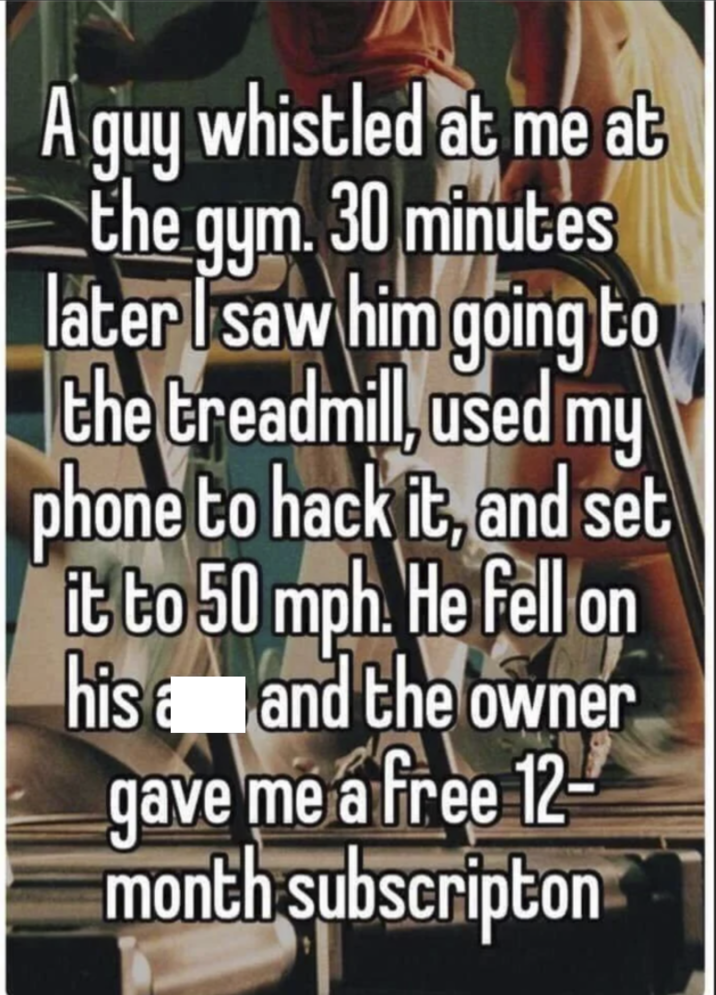 A guy whistled at me at the gym. 30 minutes later I saw him going to the treadmill, used my phone to hack it, and set it to 50 mph. He fell on his and the owner gave me a free 12 month subscripton