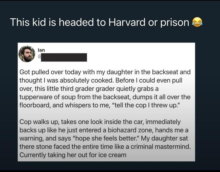 This kid is headed to Harvard or prison lan @ Got pulled over today with my daughter in the backseat and thought I was absolutely cooked. Before I could even pull over, this little third grader grader quietly grabs a tupperware of soup from the backseat, dumps it all over the floorboard, and whispers to me, "tell the cop I threw up." Cop walks up, takes one look inside the car, immediately backs up like he just entered a biohazard zone, hands me a warning, and says "hope she feels better." My daughter sat there stone faced the entire time like a criminal mastermind. Currently taking her out for ice cream