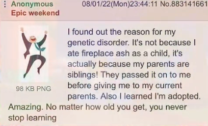 Anonymous Epic weekend 98 KB PNG 08/01/22(Mon)23:44:11 No.883141661 I found out the reason for my genetic disorder. It's not because I ate fireplace ash as a child, it's actually because my parents are siblings! They passed it on to me before giving me to my current parents. Also I learned I'm adopted. Amazing. No matter how old you get, you never stop learning