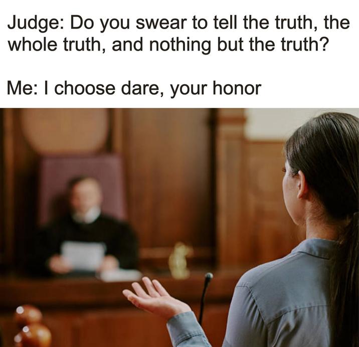 Judge: Do you swear to tell the truth, the whole truth, and nothing but the truth? Me: I choose dare, your honor