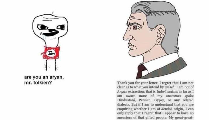 are you an a----, mr. tolkien? Thank you for your letter. I regret that I am not clear as to what you intend by arisch. I am not of A---- extraction: that is Indo-Iranian; as far as I am aware none of my ancestors spoke Hindustani, Persian, Gypsy, or any related dialects. But if I am to understand that you are enquiring whether I am of Jewish origin, I can only reply that I regret that I appear to have no ancestors of that gifted people. My great-great-