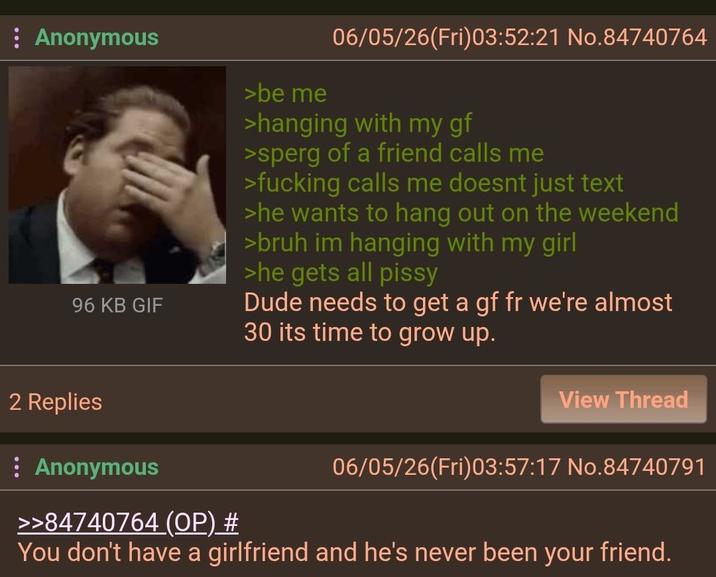 Anonymous 96 KB GIF >be me 06/05/26(Fri)03:52:21 No.84740764 >hanging with my gf >sperg of a friend calls me >f------ calls me doesnt just text >he wants to hang out on the weekend >bruh im hanging with my girl >he gets all pissy Dude needs to get a gf fr we're almost 30 its time to grow up. 2 Replies : Anonymous >>84740764 (OP) # View Thread 06/05/26(Fri)03:57:17 No.84740791 You don't have a girlfriend and he's never been your friend.