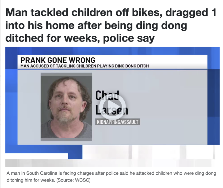 Man tackled children off bikes, dragged 1 into his home after being ding dong ditched for weeks, police say PRANK GONE WRONG MAN ACCUSED OF TACKLING CHILDREN PLAYING DING DONG DITCH Chad Larsen KIDNAPPING/ASSAULT A man in South Carolina is facing charges after police said he attacked children who were ding dong ditching him for weeks. (Source: WCSC)