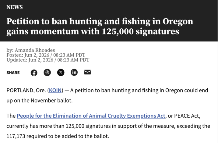 NEWS Petition to ban hunting and fishing in Oregon gains momentum with 125,000 signatures by: Amanda Rhoades Posted: Jun 2, 2026 / 08:23 AM PDT Updated: Jun 2, 2026 / 08:23 AM PDT SHARE 8 X in PORTLAND, Ore. (KOIN) — A petition to ban hunting and fishing in Oregon could end up on the November ballot. The People for the Elimination of Animal Cruelty Exemptions Act, or PEACE Act, currently has more than 125,000 signatures in support of the measure, exceeding the 117,173 required to be added to the ballot.