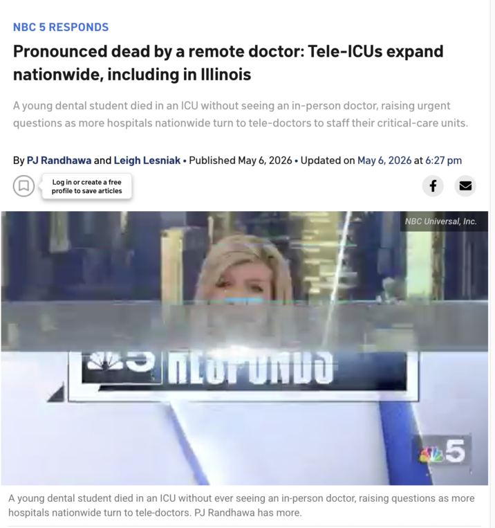 NBC 5 RESPONDS Pronounced dead by a remote doctor: Tele-ICUs expand nationwide, including in Illinois A young dental student died in an ICU without seeing an in-person doctor, raising urgent questions as more hospitals nationwide turn to tele-doctors to staff their critical-care units. By PJ Randhawa and Leigh Lesniak • Published May 6, 2026 • Updated on May 6, 2026 at 6:27 pm (口) Log in or create a free profile to save articles f *ntor UNDO NBC Universal, Inc. 25 A young dental student died in an ICU without ever seeing an in-person doctor, raising questions as more hospitals nationwide turn to tele-doctors. PJ Randhawa has more.
