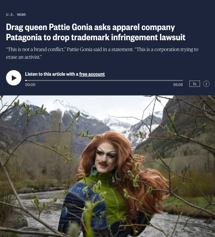 U.S. NEWS Drag queen Pattie Gonia asks apparel company Patagonia to drop trademark infringement lawsuit "This is not a brand conflict,” Pattie Gonia said in a statement. “This is a corporation trying to erase an activist.” Listen to this article with a free account 00:00 05:05 1x i