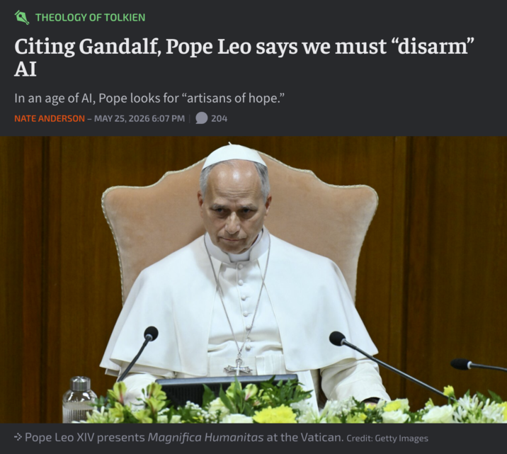 THEOLOGY OF TOLKIEN Citing Gandalf, Pope Leo says we must "disarm" AI In an age of Al, Pope looks for "artisans of hope." NATE ANDERSON - MAY 25, 2026 6:07 PM 204 → Pope Leo XIV presents Magnifica Humanitas at the Vatican. Credit: Getty Images