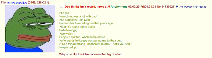 File: annoy pepe.jpg (6 KB, 228x221) Dad thinks im a retard, news at 5 Anonymous 06/05/26(Fri)01:34:31 No.84739527 >>84739536 >>84739543 >be me >watch movies a lot with dad >he suggests Rain Man >remember him calling me that years ago >hear it's about some autist >whatever.jpg >we watch it >enjoy it cuz fun, wholesome movie >afterwards he keeps comparing me to the sperg >"See this bumbling, incoherent retard? That's you son." >expected.jpg Why is he like this? I'm not even that big of a tard.