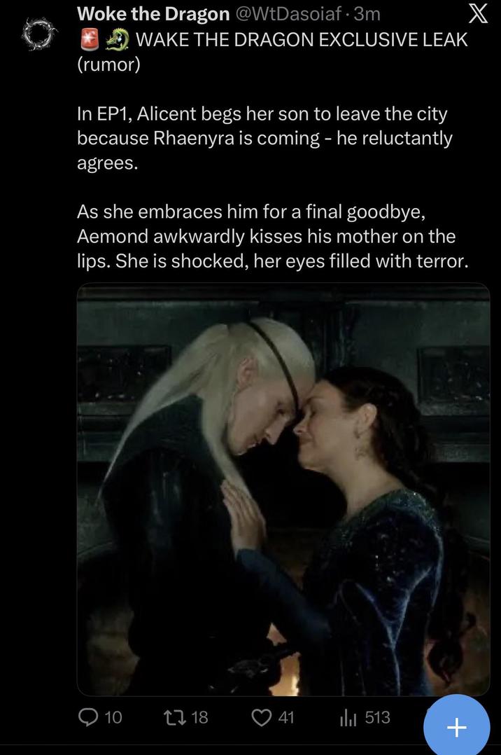 X Woke the Dragon @WtDasoiaf · 3m (rumor) WAKE THE DRAGON EXCLUSIVE LEAK In EP1, Alicent begs her son to leave the city because Rhaenyra is coming - he reluctantly agrees. As she embraces him for a final goodbye, Aemond awkwardly kisses his mother on the lips. She is shocked, her eyes filled with terror. 10 1718 41 ili 513 +