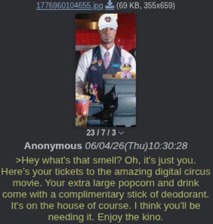 1776960104655.jpg (69 KB, 355x659) 23/7/3 Anonymous 06/04/26(Thu)10:30:28 >Hey what's that smell? Oh, it's just you. Here's your tickets to the amazing digital circus movie. Your extra large popcorn and drink come with a complimentary stick of deodorant. It's on the house of course. I think you'll be needing it. Enjoy the kino.