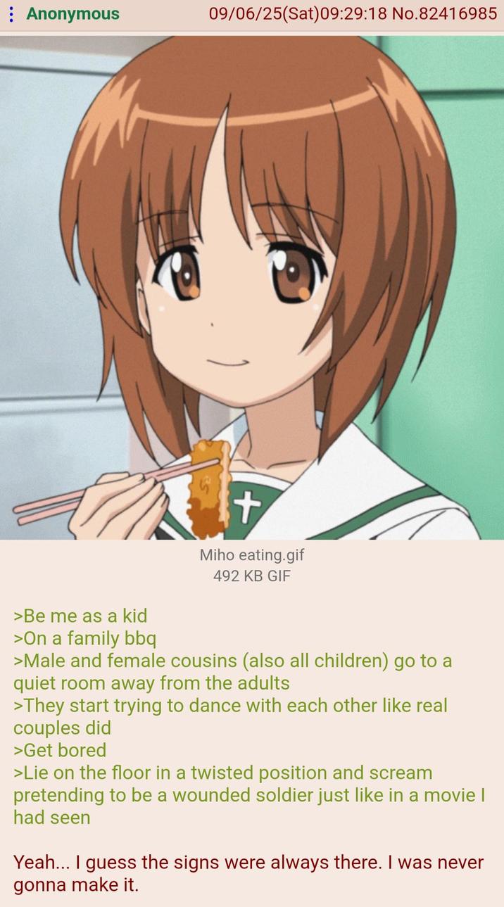 Anonymous 09/06/25(Sat) 09:29:18 No.82416985 >Be me as a kid >On a family bbq + Miho eating.gif 492 KB GIF >Male and female cousins (also all children) go to a quiet room away from the adults >They start trying to dance with each other like real couples did >Get bored >Lie on the floor in a twisted position and scream pretending to be a wounded soldier just like in a movie I had seen Yeah... I guess the signs were always there. I was never gonna make it.