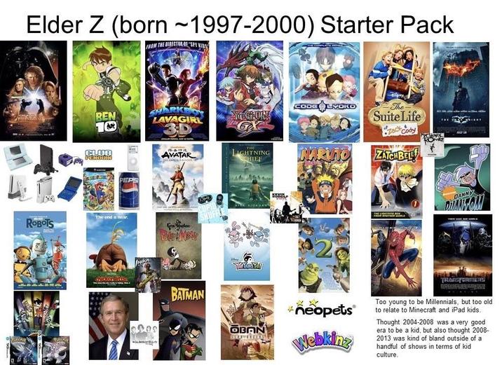 Elder Z (born 1997-2000) Starter Pack FROM THE DIRECTOR OF SPY KIDS ROBOTS REN 10 SHARKE LAVAGIR CLUB PENGUIN PEPS The end is near. chicken little NIKA ****** AVATAR BATMAN IGHTNING CHIEF TSE KOKBAN CODE LYOKO The Suite Life •You Cody ZATCH BEL JULY LA DANNY DIANTOM OBAN +neopets® Webkinz TRANSFORMERS Too young to be Millennials, but too old. to relate to Minecraft and iPad kids. Thought 2004-2008 was a very good era to be a kid, but also thought 2008- 2013 was kind of bland outside of a handful of shows in terms of kid culture.