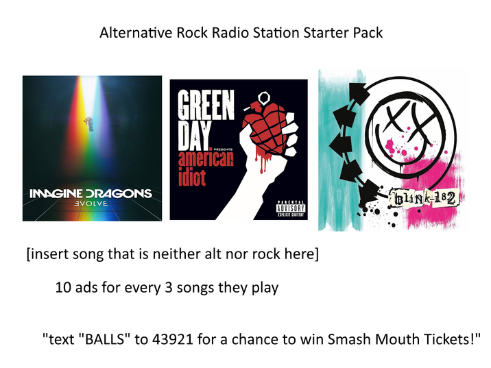 Alternative Rock Radio Station Starter Pack IMAGINE DRAGONS GREEN DAY PRESENTS american idiot VOLVE PARENTAL blink-182 ADVISORY EXPLICIT CONTENT [insert song that is neither alt nor rock here] 10 ads for every 3 songs they play "text "BALLS" to 43921 for a chance to win Smash Mouth Tickets!"