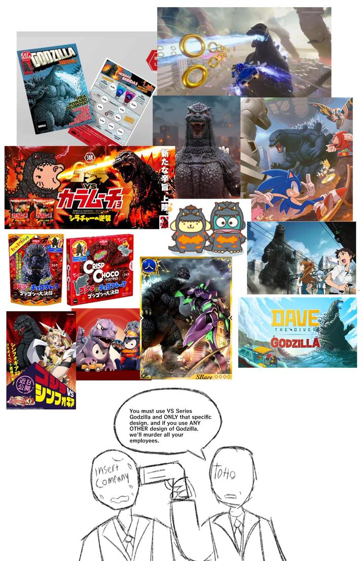 EAT GODZILLA UMA INVASÃO DELICIOSA BURGE カブ カラムチ たっぷりパック NOSSAS BEBIDAS SunLUAL A SEDE! SEIGNAN 13,90 13,90 Bravo (湖 12.00 600 6,00 600 VS ZILLA KAZAMUCHO The spicy and tasty showdown at the d ラチャーの逆襲 NISSIN 00 新たな辛旨、上陸。 <ミルク CRISP ジッチョコフレーク CHOCO (人】 ミルク〉 クリスプチョコ ゴツゴツの大決闘 ゴジラのチョコフレーク ゴツゴツの大決闘 コラボイベント開催決定 シンフォギア SRare ◇◇◇◇ 近日 公開 VS You must use VS Series Godzilla and ONLY that specific design, and if you use ANY OTHER design of Godzilla, we'll murder all your employees. Insert Company SUMMERGAMEFEST TOHO DAVE THE DIVER GODZILLA