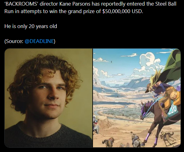 'BACKROOMS' director Kane Parsons has reportedly entered the Steel Ball Run in attempts to win the grand prize of $50,000,000 USD. He is only 20 years old (Source: @DEADLINE)